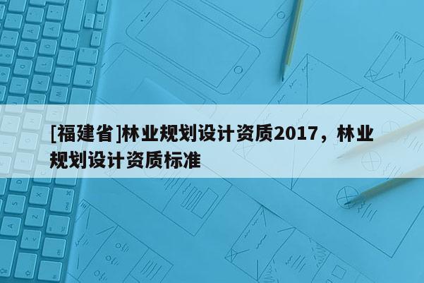 [福建省]林業(yè)規(guī)劃設(shè)計資質(zhì)2017，林業(yè)規(guī)劃設(shè)計資質(zhì)標準