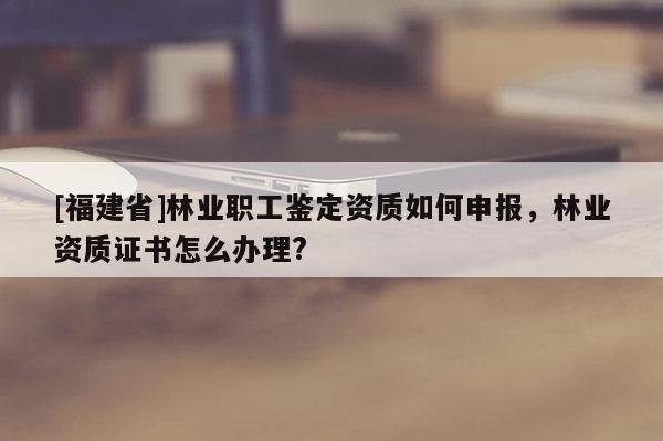 [福建省]林業(yè)職工鑒定資質(zhì)如何申報(bào)，林業(yè)資質(zhì)證書怎么辦理?