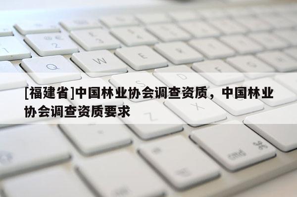 [福建省]中國林業(yè)協(xié)會(huì)調(diào)查資質(zhì)，中國林業(yè)協(xié)會(huì)調(diào)查資質(zhì)要求