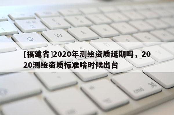 [福建省]2020年測繪資質(zhì)延期嗎，2020測繪資質(zhì)標(biāo)準(zhǔn)啥時候出臺