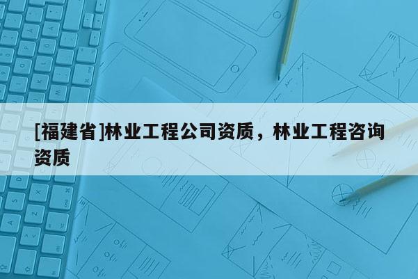 [福建省]林業(yè)工程公司資質(zhì)，林業(yè)工程咨詢資質(zhì)