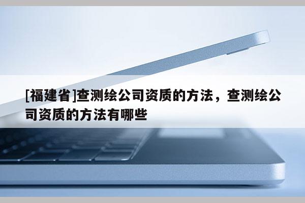 [福建省]查測繪公司資質的方法，查測繪公司資質的方法有哪些