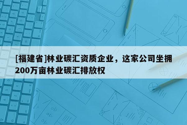 [福建省]林業(yè)碳匯資質(zhì)企業(yè)，這家公司坐擁200萬畝林業(yè)碳匯排放權(quán)