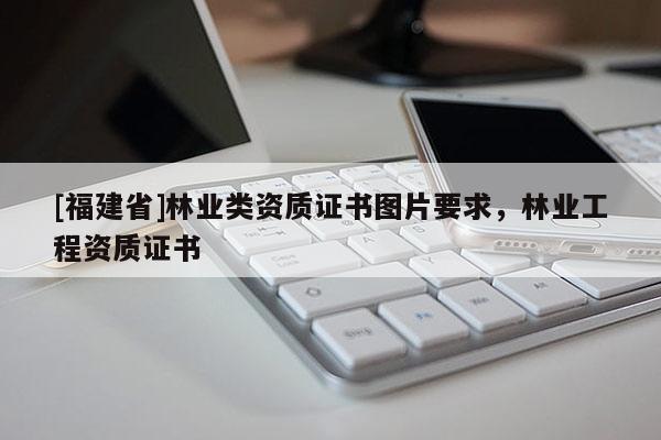 [福建省]林業(yè)類資質(zhì)證書圖片要求，林業(yè)工程資質(zhì)證書