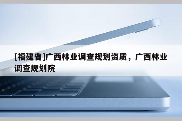 [福建省]廣西林業(yè)調(diào)查規(guī)劃資質(zhì)，廣西林業(yè)調(diào)查規(guī)劃院