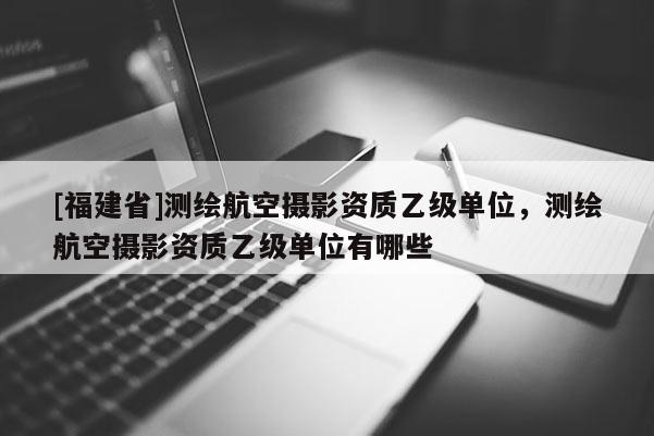 [福建省]測繪航空攝影資質(zhì)乙級單位，測繪航空攝影資質(zhì)乙級單位有哪些