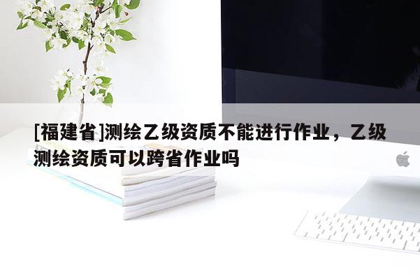 [福建省]測(cè)繪乙級(jí)資質(zhì)不能進(jìn)行作業(yè)，乙級(jí)測(cè)繪資質(zhì)可以跨省作業(yè)嗎