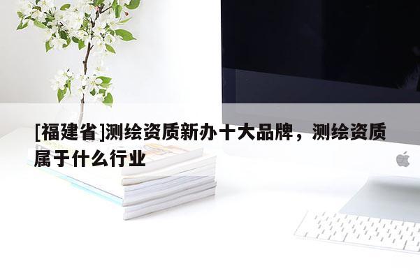 [福建省]測繪資質新辦十大品牌，測繪資質屬于什么行業(yè)