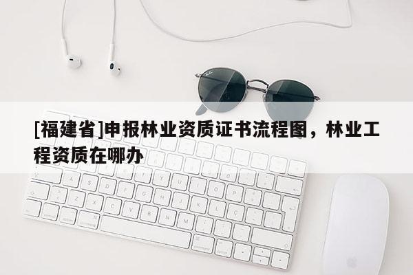 [福建省]申報(bào)林業(yè)資質(zhì)證書流程圖，林業(yè)工程資質(zhì)在哪辦