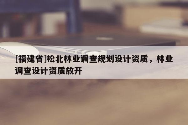 [福建省]松北林業(yè)調(diào)查規(guī)劃設(shè)計(jì)資質(zhì)，林業(yè)調(diào)查設(shè)計(jì)資質(zhì)放開