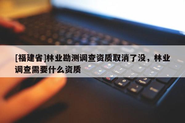 [福建省]林業(yè)勘測調(diào)查資質(zhì)取消了沒，林業(yè)調(diào)查需要什么資質(zhì)