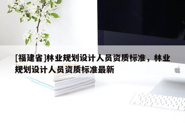 [福建省]林業(yè)規(guī)劃設(shè)計人員資質(zhì)標(biāo)準(zhǔn)，林業(yè)規(guī)劃設(shè)計人員資質(zhì)標(biāo)準(zhǔn)最新