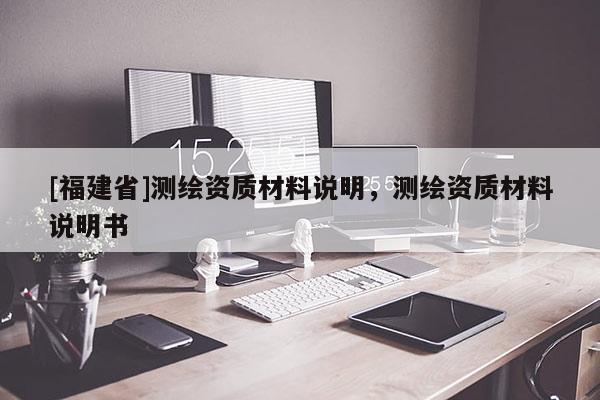 [福建省]測繪資質(zhì)材料說明，測繪資質(zhì)材料說明書