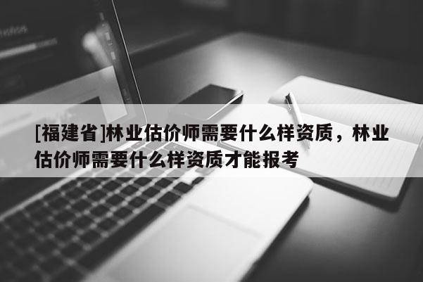 [福建省]林業(yè)估價師需要什么樣資質(zhì)，林業(yè)估價師需要什么樣資質(zhì)才能報考