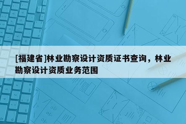 [福建省]林業(yè)勘察設(shè)計資質(zhì)證書查詢，林業(yè)勘察設(shè)計資質(zhì)業(yè)務(wù)范圍