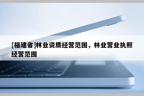 [福建省]林業(yè)資質(zhì)經(jīng)營(yíng)范圍，林業(yè)營(yíng)業(yè)執(zhí)照經(jīng)營(yíng)范圍