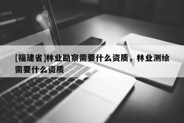 [福建省]林業(yè)勘察需要什么資質(zhì)，林業(yè)測(cè)繪需要什么資質(zhì)