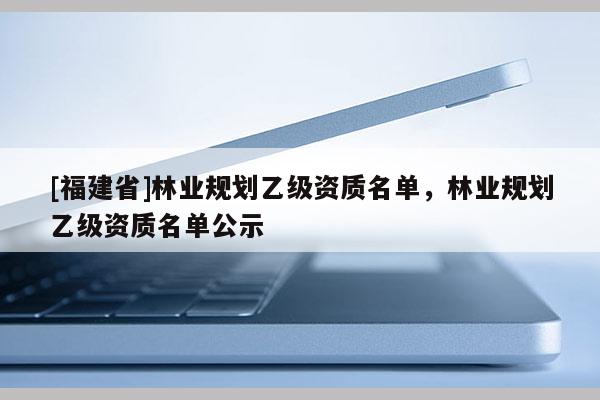 [福建省]林業(yè)規(guī)劃乙級(jí)資質(zhì)名單，林業(yè)規(guī)劃乙級(jí)資質(zhì)名單公示