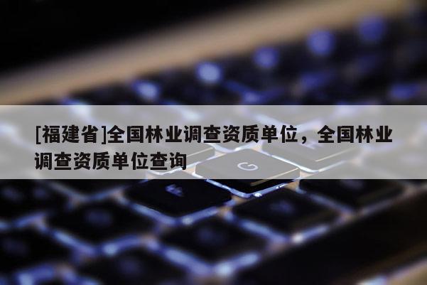 [福建省]全國(guó)林業(yè)調(diào)查資質(zhì)單位，全國(guó)林業(yè)調(diào)查資質(zhì)單位查詢(xún)