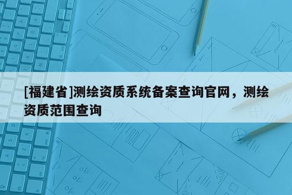 [福建省]測(cè)繪資質(zhì)系統(tǒng)備案查詢(xún)官網(wǎng)，測(cè)繪資質(zhì)范圍查詢(xún)