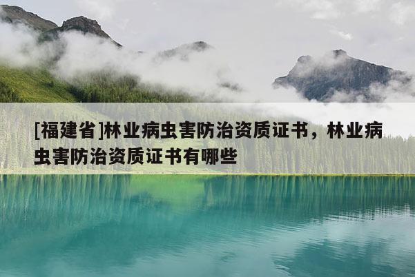 [福建省]林業(yè)病蟲害防治資質(zhì)證書，林業(yè)病蟲害防治資質(zhì)證書有哪些