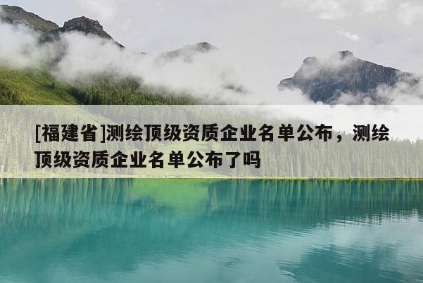 [福建省]測繪頂級資質(zhì)企業(yè)名單公布，測繪頂級資質(zhì)企業(yè)名單公布了嗎