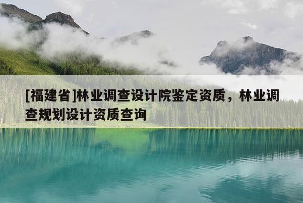 [福建省]林業(yè)調(diào)查設(shè)計院鑒定資質(zhì)，林業(yè)調(diào)查規(guī)劃設(shè)計資質(zhì)查詢