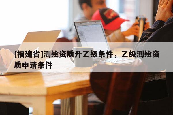 [福建省]測繪資質(zhì)升乙級條件，乙級測繪資質(zhì)申請條件