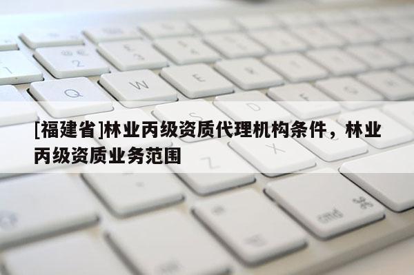 [福建省]林業(yè)丙級資質(zhì)代理機構(gòu)條件，林業(yè)丙級資質(zhì)業(yè)務(wù)范圍