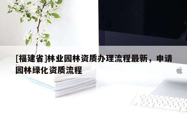 [福建省]林業(yè)園林資質(zhì)辦理流程最新，申請園林綠化資質(zhì)流程