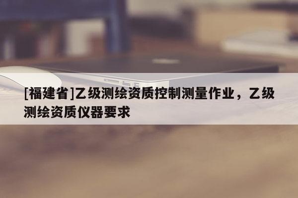 [福建省]乙級測繪資質(zhì)控制測量作業(yè)，乙級測繪資質(zhì)儀器要求