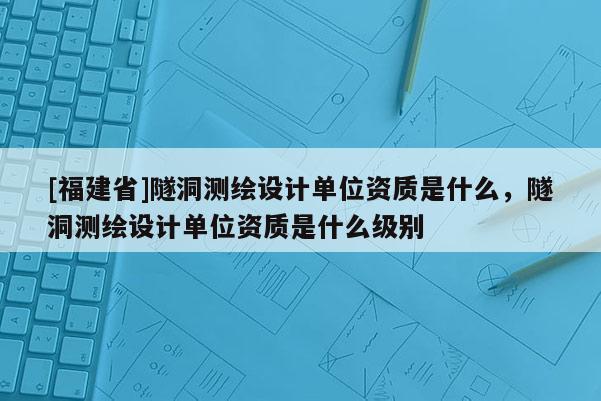 [福建省]隧洞測繪設(shè)計(jì)單位資質(zhì)是什么，隧洞測繪設(shè)計(jì)單位資質(zhì)是什么級別