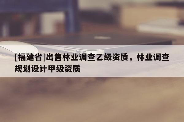 [福建省]出售林業(yè)調(diào)查乙級資質(zhì)，林業(yè)調(diào)查規(guī)劃設(shè)計甲級資質(zhì)