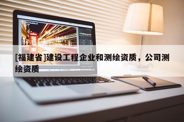 [福建省]建設(shè)工程企業(yè)和測(cè)繪資質(zhì)，公司測(cè)繪資質(zhì)