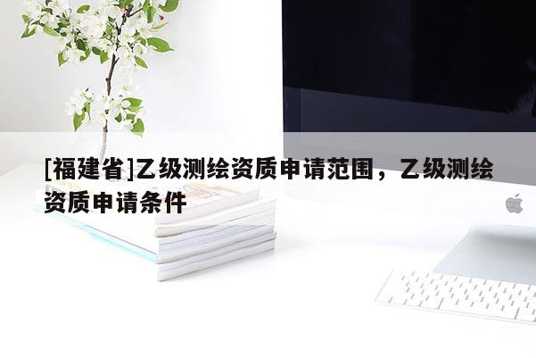 [福建省]乙級(jí)測(cè)繪資質(zhì)申請(qǐng)范圍，乙級(jí)測(cè)繪資質(zhì)申請(qǐng)條件