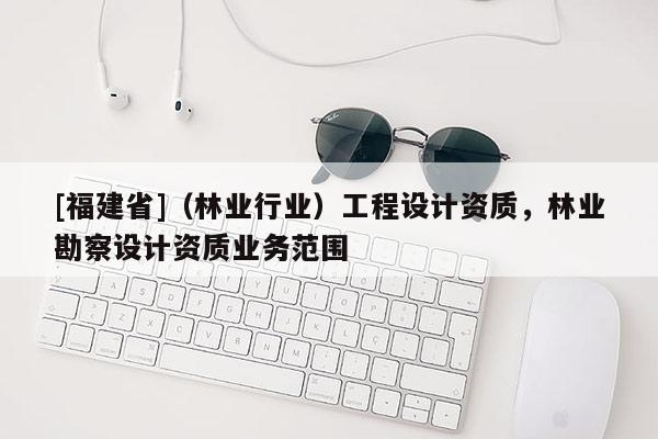 [福建省]（林業(yè)行業(yè)）工程設(shè)計(jì)資質(zhì)，林業(yè)勘察設(shè)計(jì)資質(zhì)業(yè)務(wù)范圍