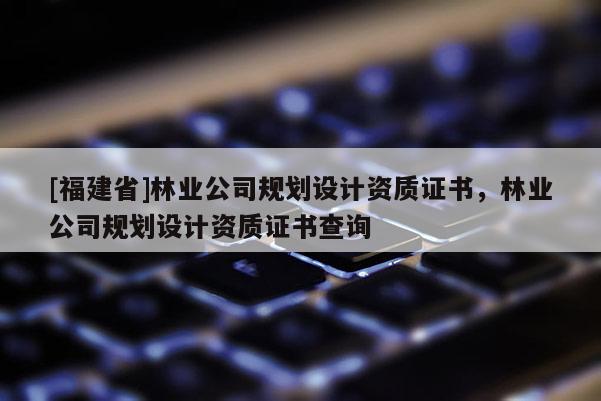 [福建省]林業(yè)公司規(guī)劃設(shè)計(jì)資質(zhì)證書，林業(yè)公司規(guī)劃設(shè)計(jì)資質(zhì)證書查詢