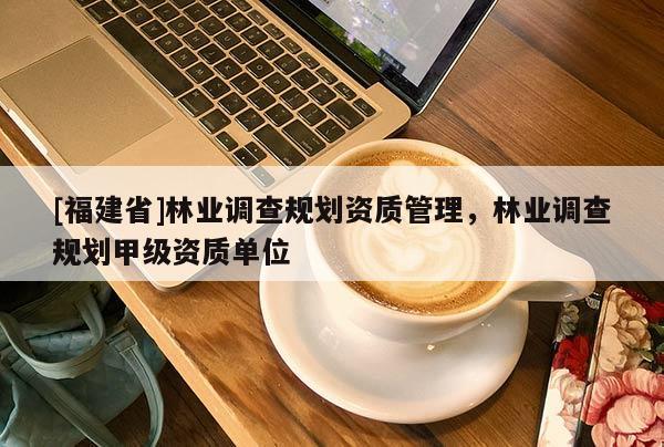 [福建省]林業(yè)調(diào)查規(guī)劃資質(zhì)管理，林業(yè)調(diào)查規(guī)劃甲級資質(zhì)單位