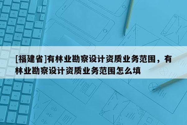 [福建省]有林業(yè)勘察設(shè)計(jì)資質(zhì)業(yè)務(wù)范圍，有林業(yè)勘察設(shè)計(jì)資質(zhì)業(yè)務(wù)范圍怎么填