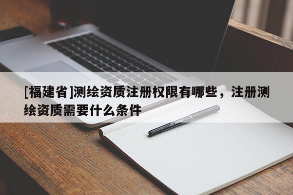 [福建省]測(cè)繪資質(zhì)注冊(cè)權(quán)限有哪些，注冊(cè)測(cè)繪資質(zhì)需要什么條件