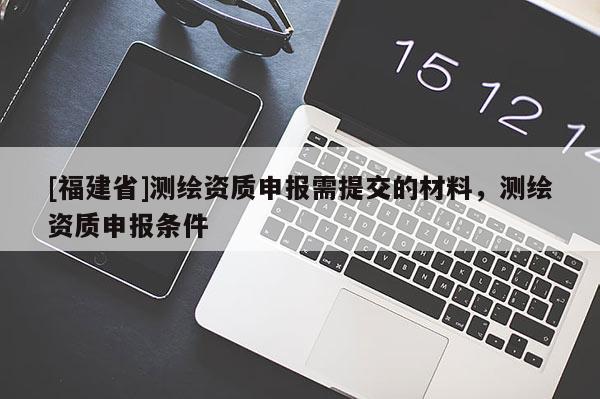 [福建省]測繪資質(zhì)申報需提交的材料，測繪資質(zhì)申報條件