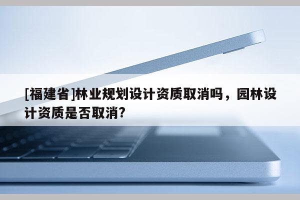 [福建省]林業(yè)規(guī)劃設(shè)計(jì)資質(zhì)取消嗎，園林設(shè)計(jì)資質(zhì)是否取消?