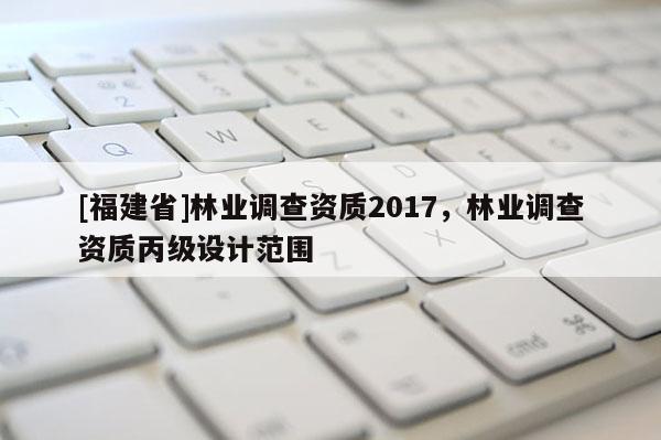 [福建省]林業(yè)調(diào)查資質(zhì)2017，林業(yè)調(diào)查資質(zhì)丙級(jí)設(shè)計(jì)范圍