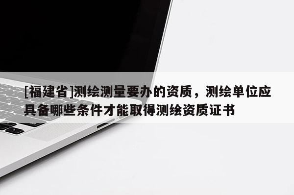 [福建省]測(cè)繪測(cè)量要辦的資質(zhì)，測(cè)繪單位應(yīng)具備哪些條件才能取得測(cè)繪資質(zhì)證書