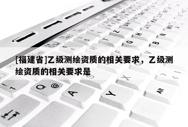 [福建省]乙級(jí)測(cè)繪資質(zhì)的相關(guān)要求，乙級(jí)測(cè)繪資質(zhì)的相關(guān)要求是