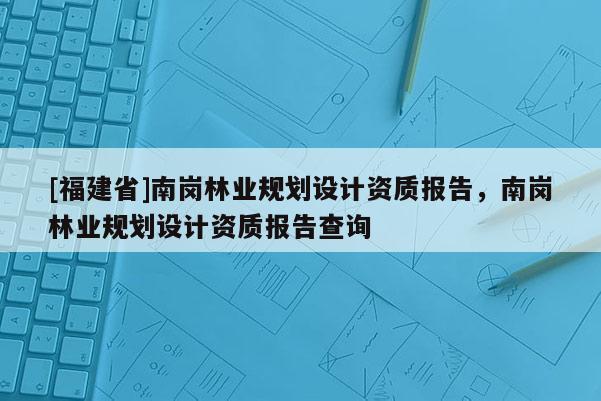 [福建省]南崗林業(yè)規(guī)劃設(shè)計(jì)資質(zhì)報(bào)告，南崗林業(yè)規(guī)劃設(shè)計(jì)資質(zhì)報(bào)告查詢