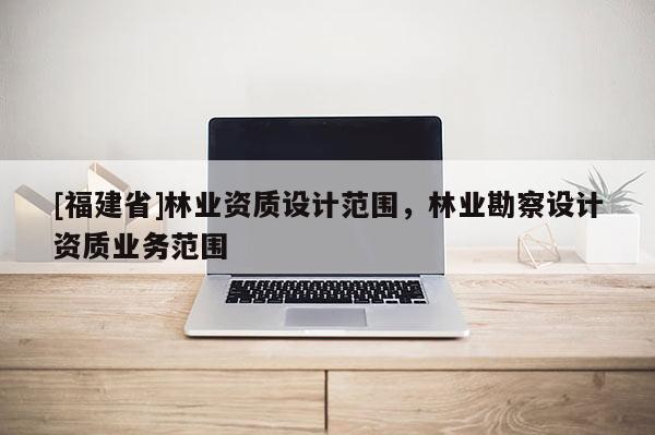 [福建省]林業(yè)資質(zhì)設計范圍，林業(yè)勘察設計資質(zhì)業(yè)務范圍