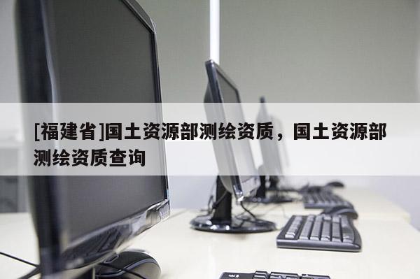 [福建省]國(guó)土資源部測(cè)繪資質(zhì)，國(guó)土資源部測(cè)繪資質(zhì)查詢(xún)