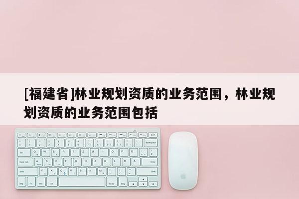 [福建省]林業(yè)規(guī)劃資質(zhì)的業(yè)務范圍，林業(yè)規(guī)劃資質(zhì)的業(yè)務范圍包括