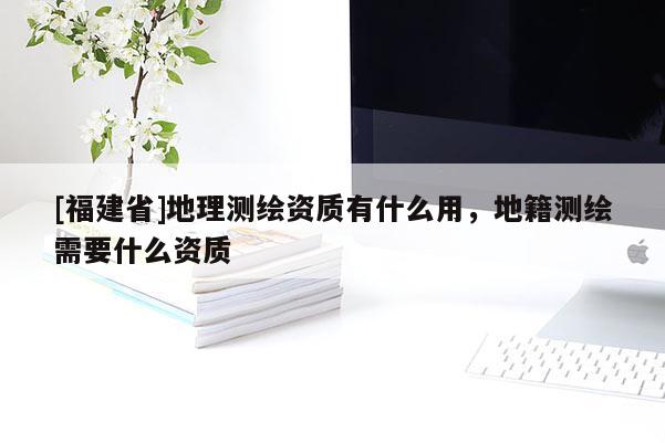 [福建省]地理測(cè)繪資質(zhì)有什么用，地籍測(cè)繪需要什么資質(zhì)